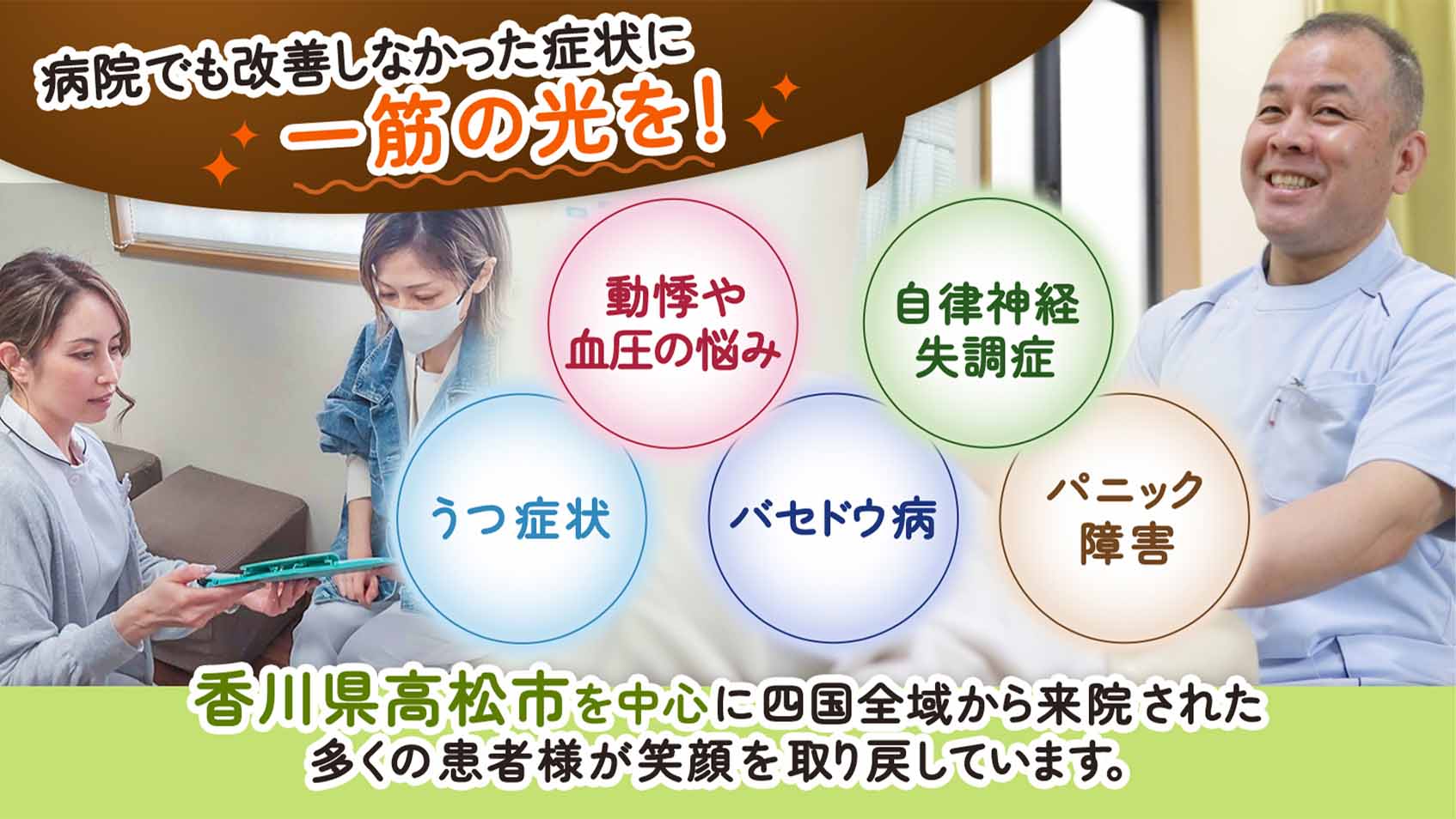 病院でも改善しなかった症状に一筋の光を！動機や血圧の悩み 自律神経失調症 うつ症状 バセドウ病 パニック障害 香川県高松市を中心に四国全域から来院された多くの患者様が笑顔を取り戻しています。