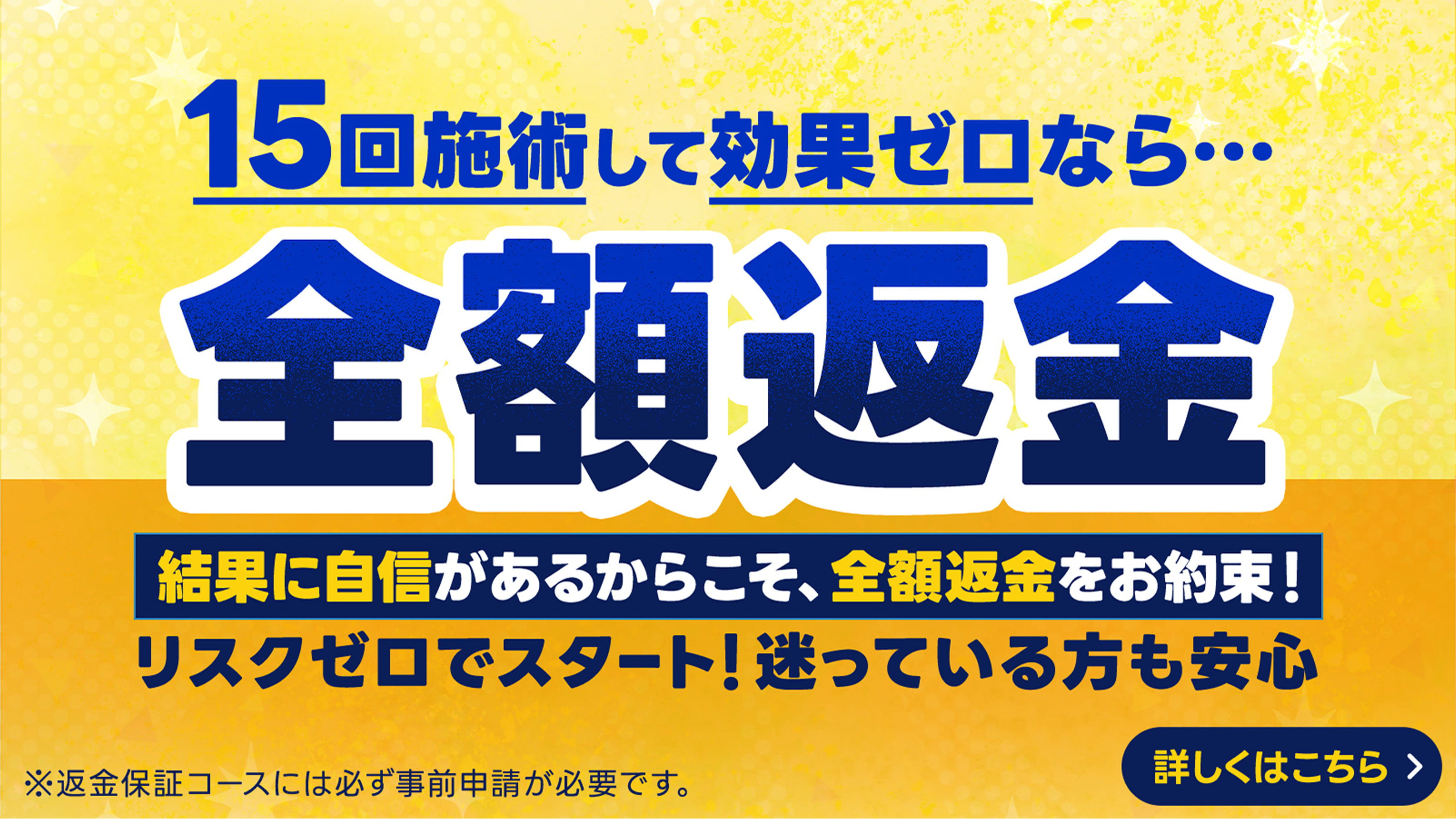 15回施術して効果ゼロなら...全額返金保証 結果に自信があるからこそ全額返金をお約束！リスクゼロでスタート！迷っている方も安心 ※返金保証コースには必ず事前申請が必要です